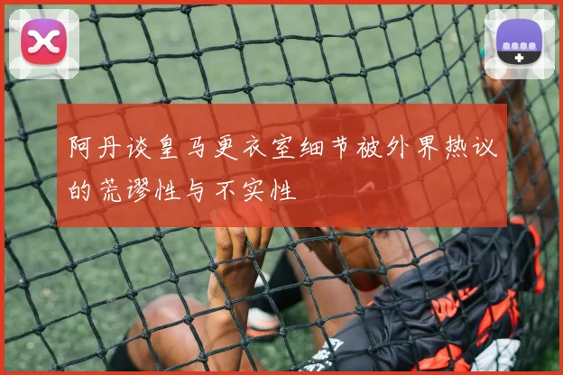 阿丹谈皇马更衣室细节被外界热议的荒谬性与不实性