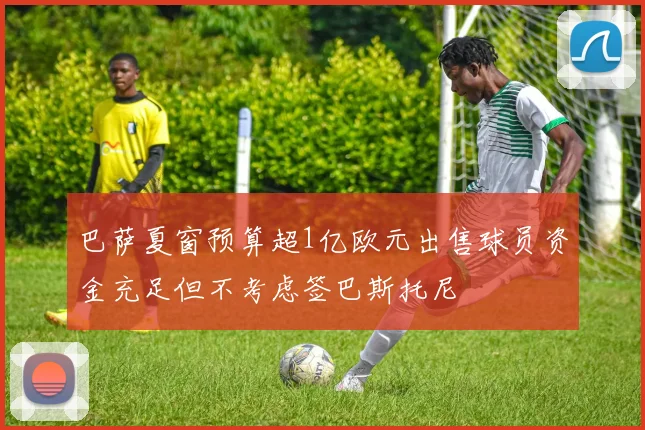巴萨夏窗预算超1亿欧元出售球员资金充足但不考虑签巴斯托尼