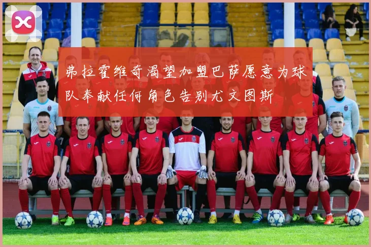 弗拉霍维奇渴望加盟巴萨愿意为球队奉献任何角色告别尤文图斯