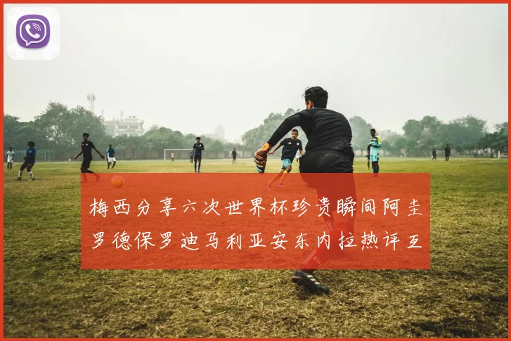 梅西分享六次世界杯珍贵瞬间阿圭罗德保罗迪马利亚安东内拉热评互动