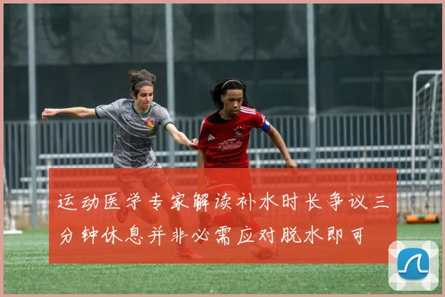 运动医学专家解读补水时长争议三分钟休息并非必需应对脱水即可