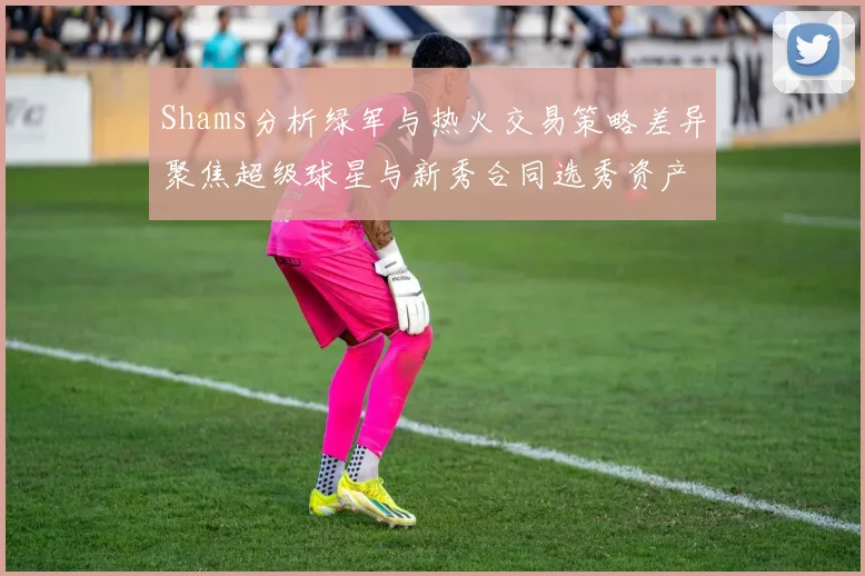 Shams分析绿军与热火交易策略差异聚焦超级球星与新秀合同选秀资产