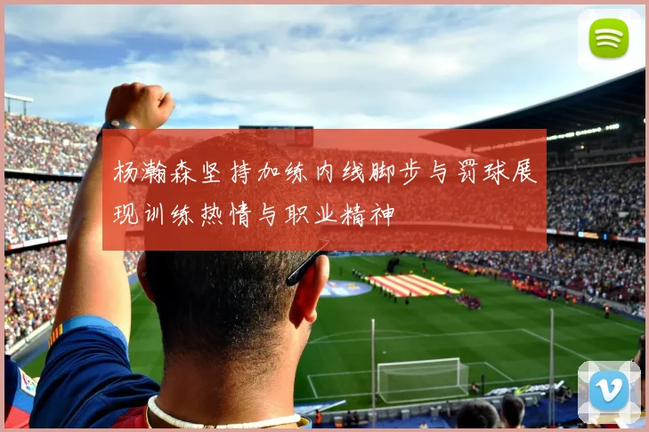 杨瀚森坚持加练内线脚步与罚球展现训练热情与职业精神