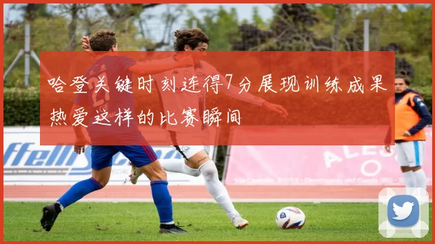 哈登关键时刻连得7分展现训练成果热爱这样的比赛瞬间