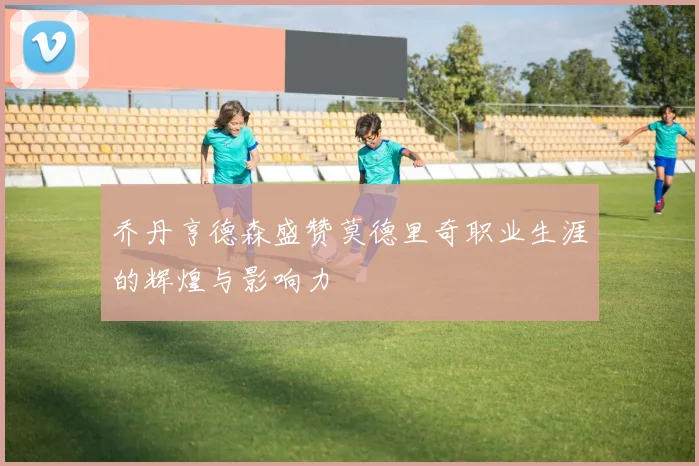 乔丹亨德森盛赞莫德里奇职业生涯的辉煌与影响力