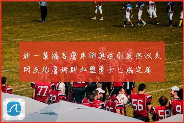 新一集播客詹库聊奥运引发热议美网友称詹姆斯加盟勇士已成定局