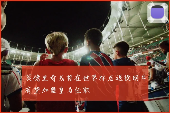 莫德里奇或将在世界杯后退役明年有望加盟皇马任职