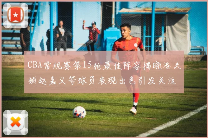 CBA常规赛第15轮最佳阵容揭晓洛夫顿赵嘉义等球员表现出色引发关注