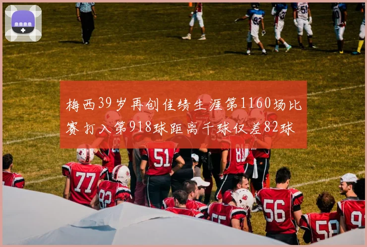 梅西39岁再创佳绩生涯第1160场比赛打入第918球距离千球仅差82球