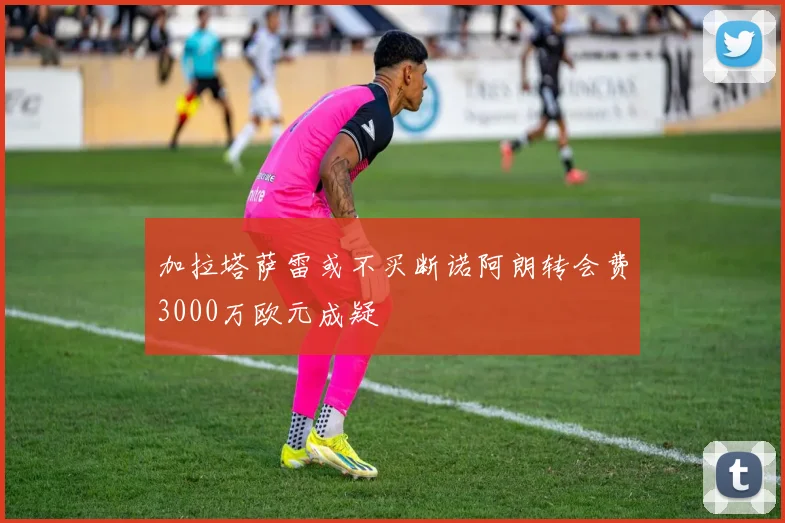 加拉塔萨雷或不买断诺阿朗转会费3000万欧元成疑