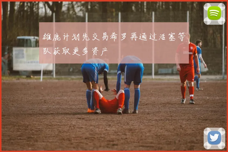 雄鹿计划先交易希罗再通过活塞等队获取更多资产