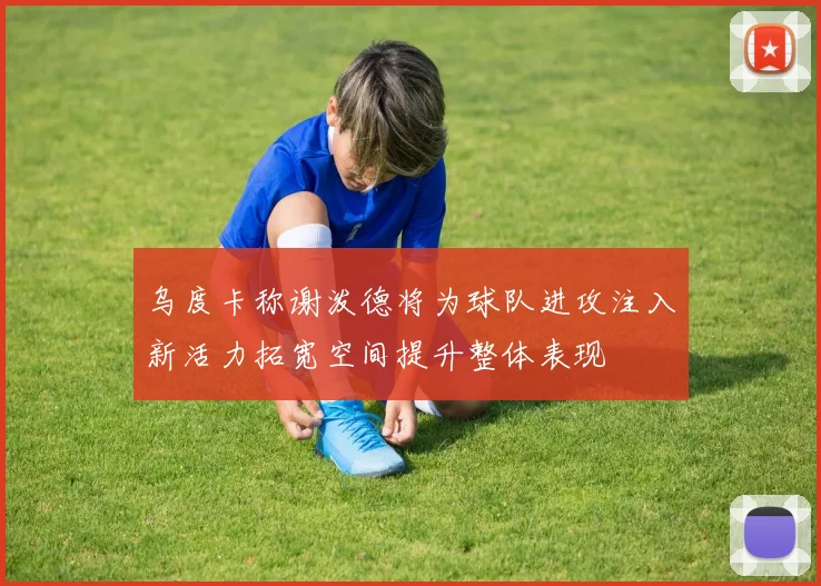 乌度卡称谢泼德将为球队进攻注入新活力拓宽空间提升整体表现